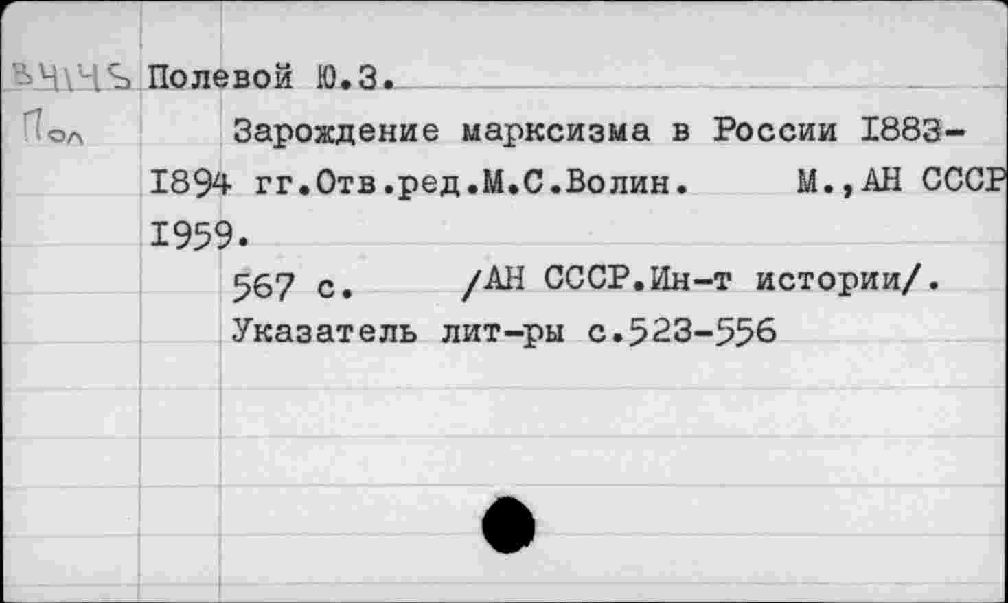 ﻿'	. Л Полевой Ю.Зж
Пол		1 а V	хи • V? •	 Зарождение марксизма в России 1883-
	1892	1- гг.Отв.ред.М.С.Волин.	М.,АН СССР
	195<	?.
		567 с.	СССР.Ин-т истории/. Указатель лит-ры с.523-556